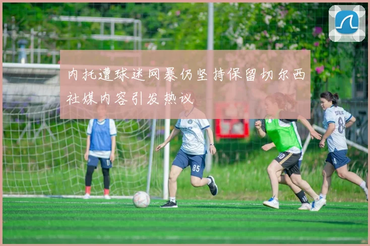 内托遭球迷网暴仍坚持保留切尔西社媒内容引发热议