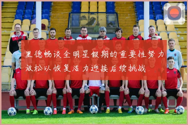 里德畅谈全明星假期的重要性努力放松以恢复活力迎接后续挑战