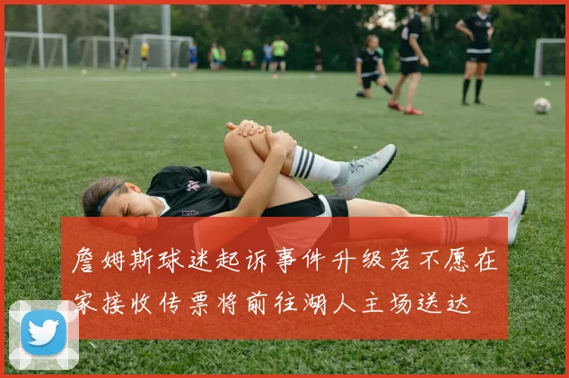 詹姆斯球迷起诉事件升级若不愿在家接收传票将前往湖人主场送达