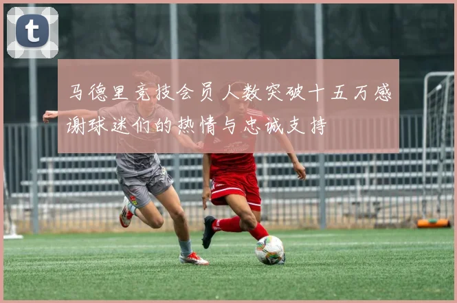 马德里竞技会员人数突破十五万感谢球迷们的热情与忠诚支持