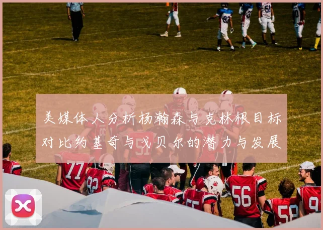 美媒体人分析杨瀚森与克林根目标对比约基奇与戈贝尔的潜力与发展方向