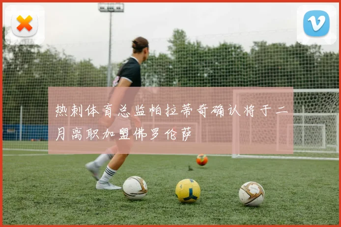 热刺体育总监帕拉蒂奇确认将于二月离职加盟佛罗伦萨