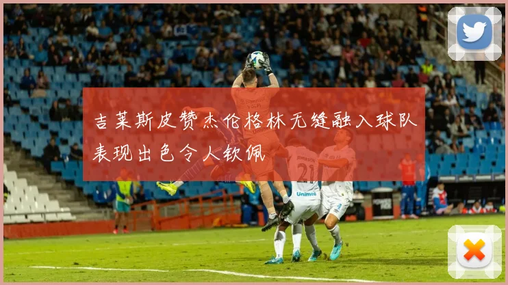 吉莱斯皮赞杰伦格林无缝融入球队表现出色令人钦佩