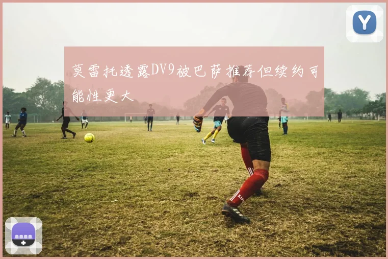 莫雷托透露DV9被巴萨推荐但续约可能性更大