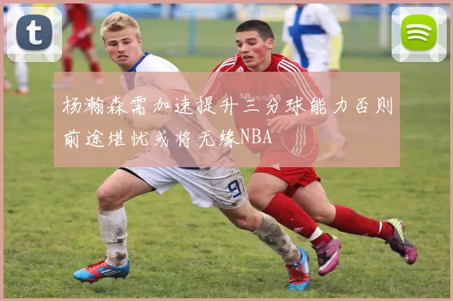杨瀚森需加速提升三分球能力否则前途堪忧或将无缘NBA
