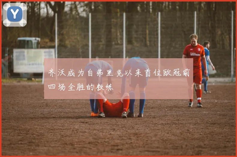 齐沃成为自弗里克以来首位欧冠前四场全胜的教练