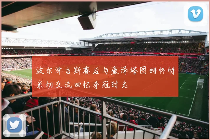 波尔津吉斯赛后与豪泽塔图姆怀特亲切交流回忆夺冠时光