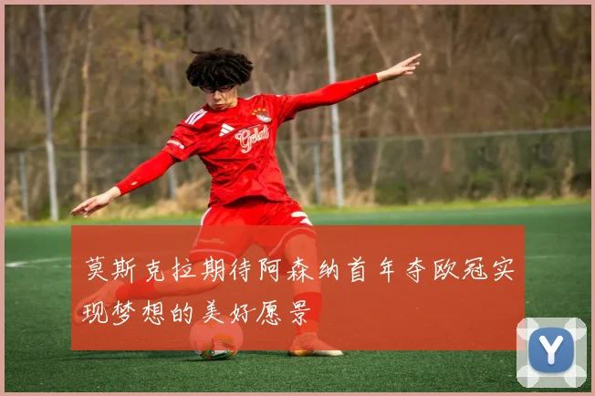 莫斯克拉期待阿森纳首年夺欧冠实现梦想的美好愿景