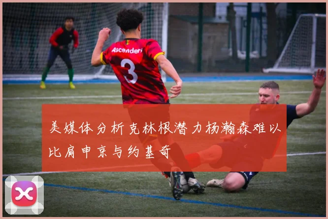 美媒体分析克林根潜力杨瀚森难以比肩申京与约基奇