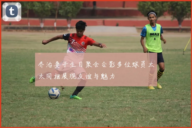 乔治妻子生日聚会合影多位球员太太同框展现友谊与魅力