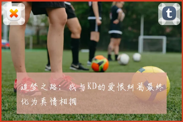 追梦之路：我与KD的爱恨纠葛最终化为真情相拥