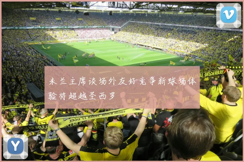 米兰主席谈场外友好竞争新球场体验将超越圣西罗