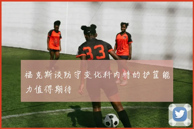 福克斯谈防守变化科内特的护筐能力值得期待