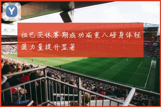 祖巴茨休赛期成功减重八磅身体轻盈力量提升显著