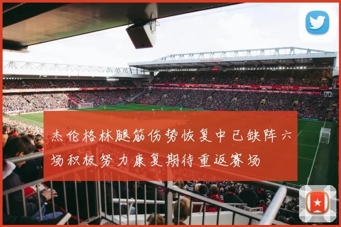 杰伦格林腿筋伤势恢复中已缺阵六场积极努力康复期待重返赛场
