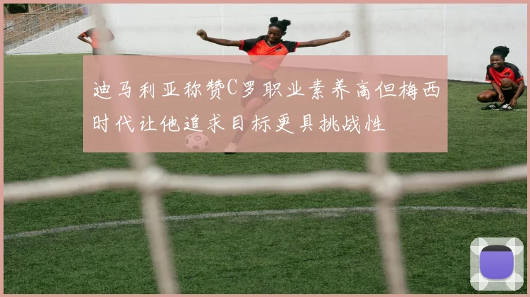 迪马利亚称赞C罗职业素养高但梅西时代让他追求目标更具挑战性