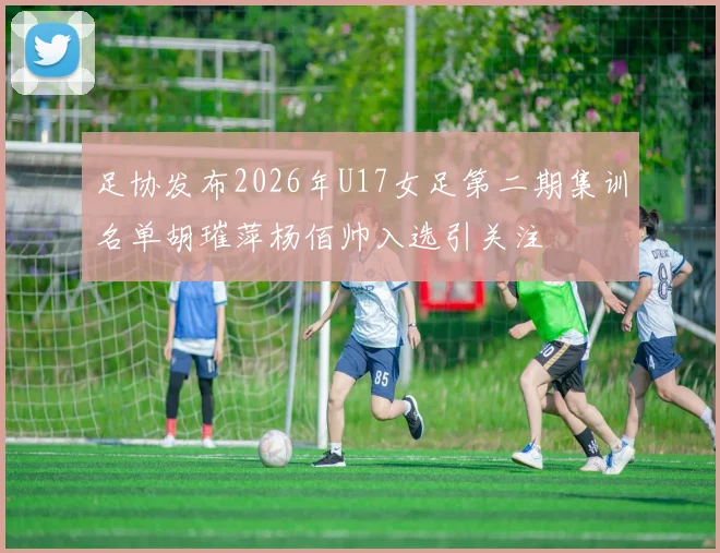 足协发布2026年U17女足第二期集训名单胡璀萍杨佰帅入选引关注