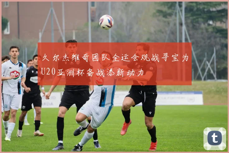 久尔杰维奇团队全运会观战寻宝为U20亚洲杯备战添新动力