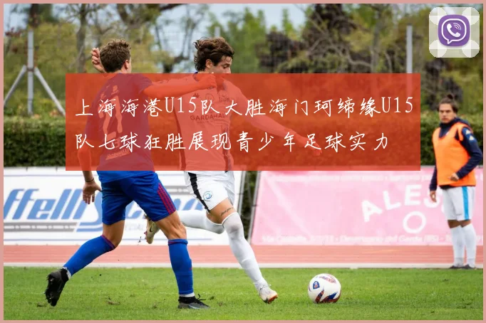 上海海港U15队大胜海门珂缔缘U15队七球狂胜展现青少年足球实力