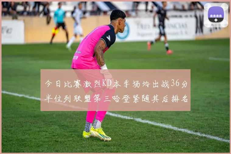 今日比赛激烈KD本季场均出战36分半位列联盟第三哈登紧随其后排名第七