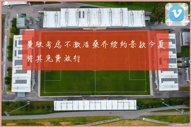 曼联考虑不激活桑乔续约条款今夏将其免费放行