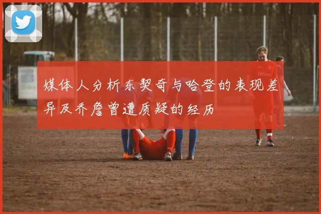 媒体人分析东契奇与哈登的表现差异及乔詹曾遭质疑的经历
