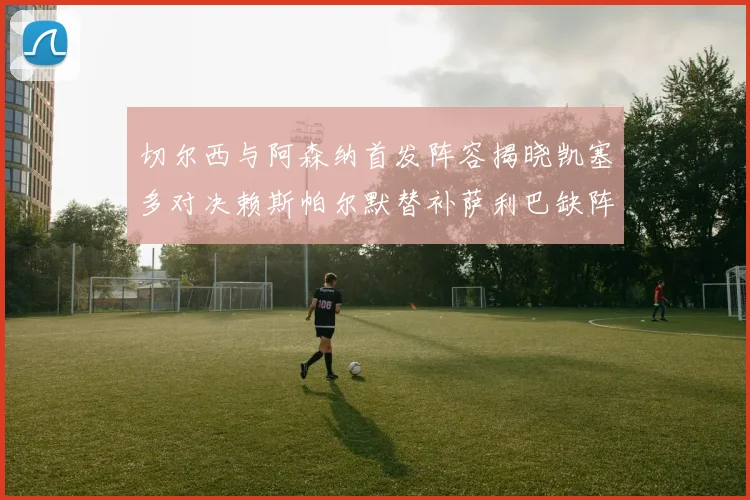 切尔西与阿森纳首发阵容揭晓凯塞多对决赖斯帕尔默替补萨利巴缺阵