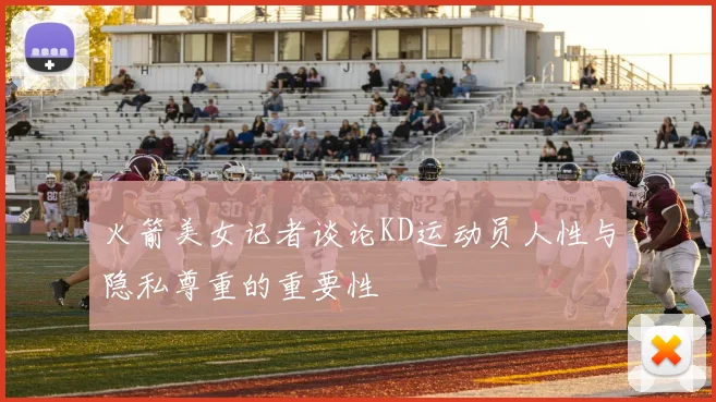 火箭美女记者谈论KD运动员人性与隐私尊重的重要性