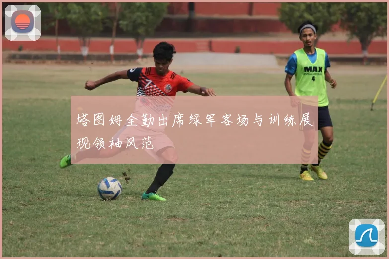 塔图姆全勤出席绿军客场与训练展现领袖风范