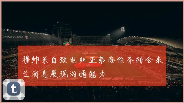 穆帅亲自致电纠正弗洛伦齐转会米兰消息展现沟通能力