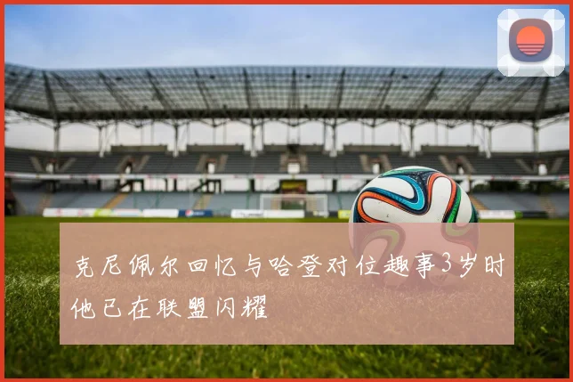 克尼佩尔回忆与哈登对位趣事3岁时他已在联盟闪耀