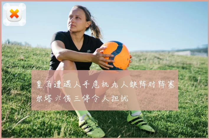 皇马遭遇人手危机九人缺阵对阵塞尔塔六伤三停令人担忧