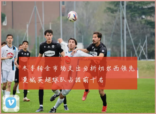 冬季转会市场支出分析切尔西领先曼城英超球队占据前十名