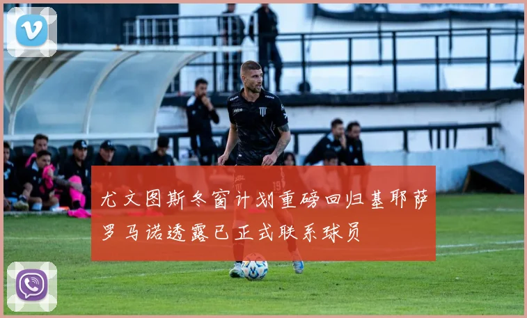 尤文图斯冬窗计划重磅回归基耶萨罗马诺透露已正式联系球员