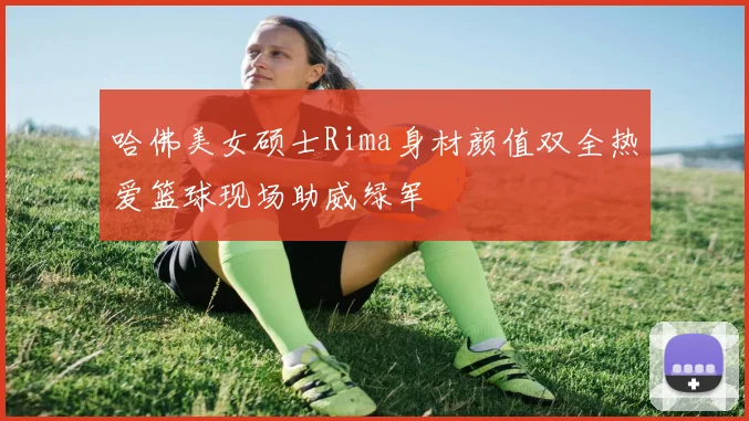 哈佛美女硕士Rima身材颜值双全热爱篮球现场助威绿军