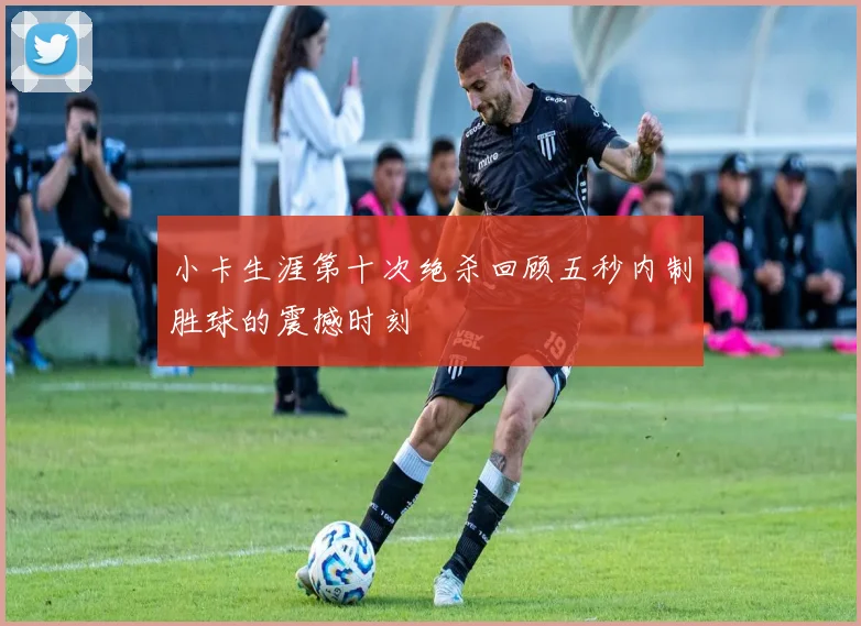 小卡生涯第十次绝杀回顾五秒内制胜球的震撼时刻