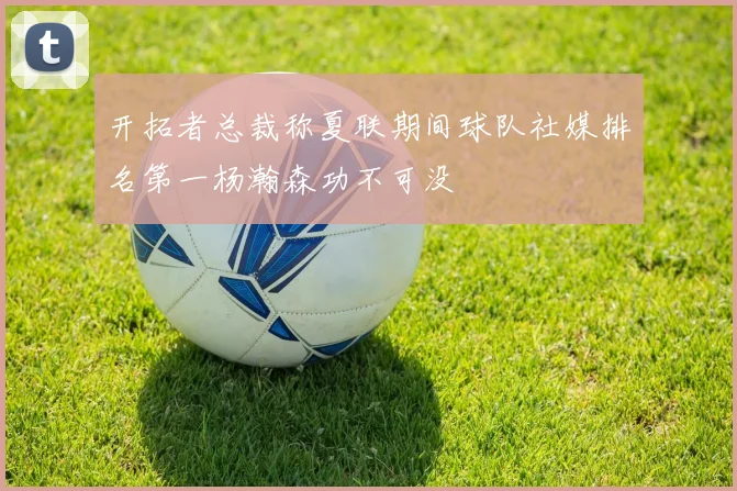 开拓者总裁称夏联期间球队社媒排名第一杨瀚森功不可没