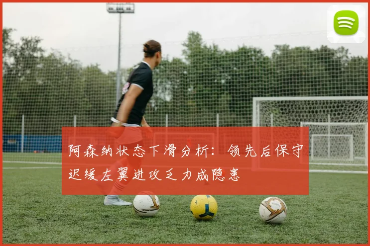 阿森纳状态下滑分析：领先后保守迟缓左翼进攻乏力成隐患
