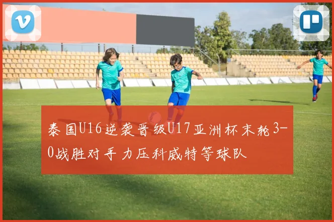 泰国U16逆袭晋级U17亚洲杯末轮3-0战胜对手力压科威特等球队