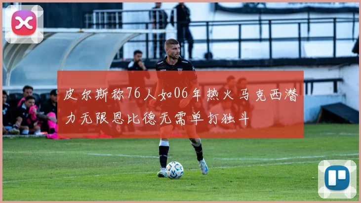 皮尔斯称76人如06年热火马克西潜力无限恩比德无需单打独斗