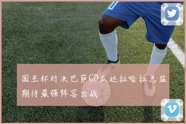 国王杯对决巴萨CD瓜达拉哈拉总监期待最强阵容出战