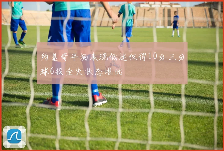 约基奇半场表现低迷仅得10分三分球6投全失状态堪忧