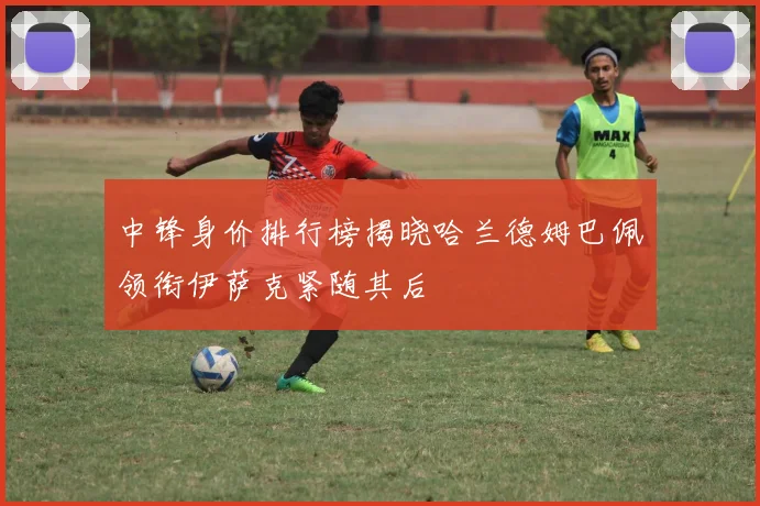 中锋身价排行榜揭晓哈兰德姆巴佩领衔伊萨克紧随其后