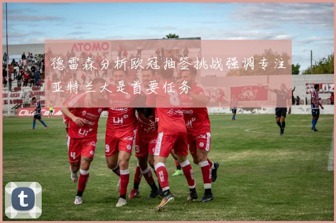 德雷森分析欧冠抽签挑战强调专注亚特兰大是首要任务