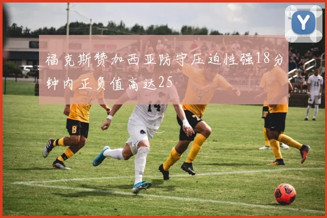 福克斯赞加西亚防守压迫性强18分钟内正负值高达25
