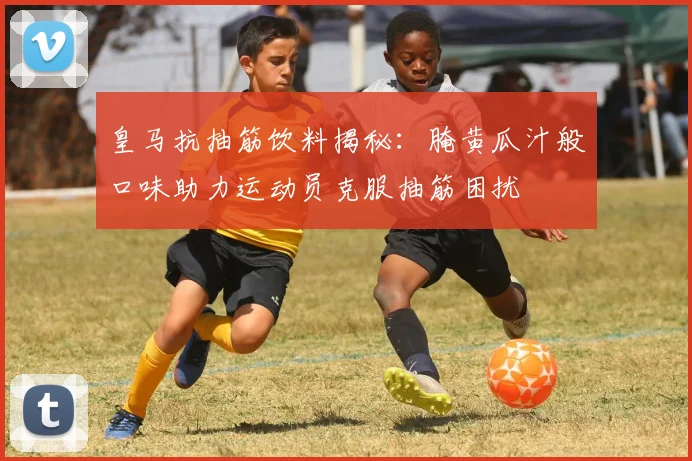 皇马抗抽筋饮料揭秘：腌黄瓜汁般口味助力运动员克服抽筋困扰