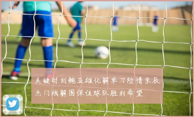 关键时刻鲍亚雄化解单刀险情朱辰杰门线解围保住球队胜利希望